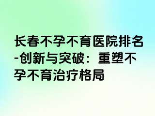 长春不孕不育医院排名-创新与突破：重塑不孕不育治疗格局