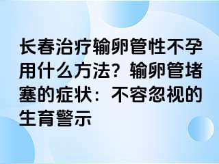 长春治疗输卵管性不孕用什么方法？输卵管堵塞的症状：不容忽视的生育警示