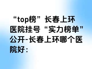 “top榜”长春上环医院挂号“实力榜单”公开-长春上环哪个医院好：