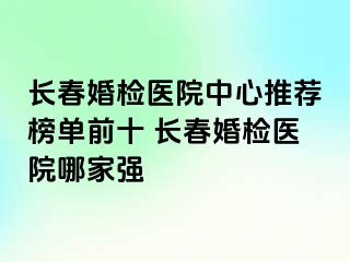 长春婚检医院中心推荐榜单前十 长春婚检医院哪家强