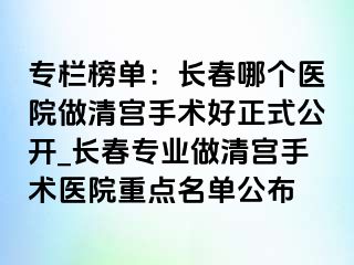 专栏榜单：长春哪个医院做清宫手术好正式公开_长春专业做清宫手术医院重点名单公布