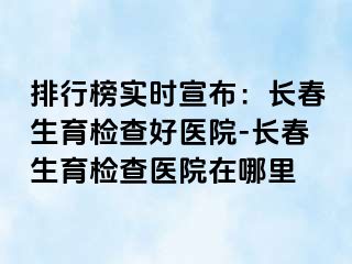 排行榜实时宣布：长春生育检查好医院-长春生育检查医院在哪里