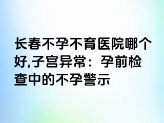 长春不孕不育医院哪个好,子宫异常：孕前检查中的不孕警示