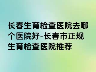 长春生育检查医院去哪个医院好-长春市正规生育检查医院推荐