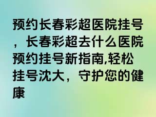 预约长春彩超医院挂号，长春彩超去什么医院预约挂号新指南,轻松挂号沈大，守护您的健康