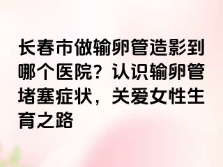 长春市做输卵管造影到哪个医院？认识输卵管堵塞症状，关爱女性生育之路