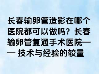 长春输卵管造影在哪个医院都可以做吗？长春输卵管复通手术医院—— 技术与经验的较量