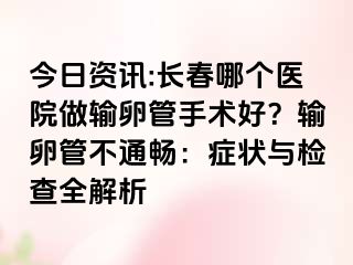 今日资讯:长春哪个医院做输卵管手术好？输卵管不通畅：症状与检查全解析