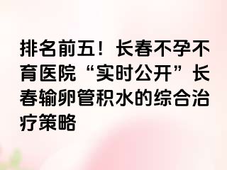 排名前五！长春不孕不育医院“实时公开”长春输卵管积水的综合治疗策略