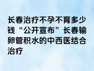 长春治疗不孕不育多少钱“公开宣布”长春输卵管积水的中西医结合治疗