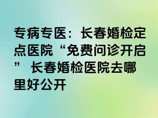 专病专医：长春婚检定点医院“免费问诊开启” 长春婚检医院去哪里好公开