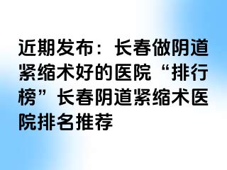 近期发布：长春做阴道紧缩术好的医院“排行榜”长春阴道紧缩术医院排名推荐