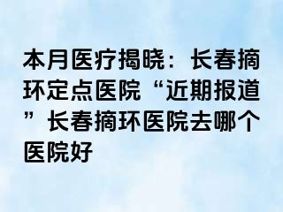 本月医疗揭晓：长春摘环定点医院“近期报道”长春摘环医院去哪个医院好