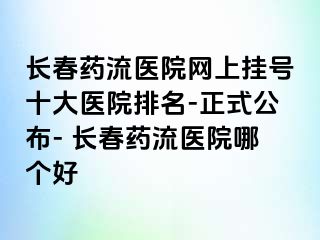 长春药流医院网上挂号十大医院排名-正式公布- 长春药流医院哪个好