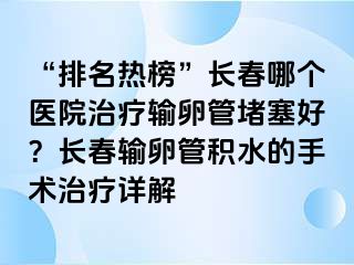 “排名热榜”长春哪个医院治疗输卵管堵塞好？长春输卵管积水的手术治疗详解