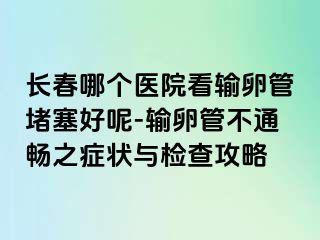 长春哪个医院看输卵管堵塞好呢-输卵管不通畅之症状与检查攻略