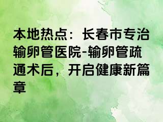 本地热点：长春市专治输卵管医院-输卵管疏通术后，开启健康新篇章