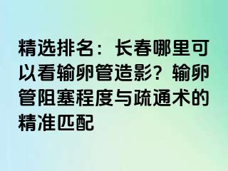 精选排名：长春哪里可以看输卵管造影？输卵管阻塞程度与疏通术的精准匹配