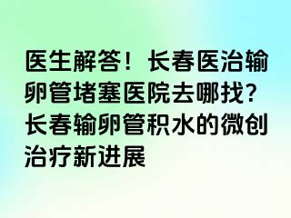 医生解答！长春医治输卵管堵塞医院去哪找？长春输卵管积水的微创治疗新进展