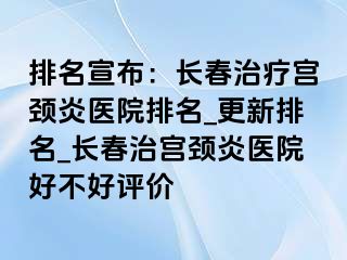 排名宣布：长春治疗宫颈炎医院排名_更新排名_长春治宫颈炎医院好不好评价