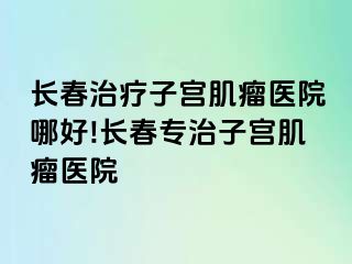 长春治疗子宫肌瘤医院哪好!长春专治子宫肌瘤医院