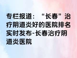 专栏报道：“长春”治疗阴道炎好的医院排名实时发布-长春治疗阴道炎医院