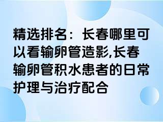 精选排名：长春哪里可以看输卵管造影,长春输卵管积水患者的日常护理与治疗配合