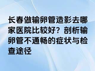 长春做输卵管造影去哪家医院比较好？剖析输卵管不通畅的症状与检查途径