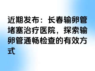 近期发布：长春输卵管堵塞治疗医院，探索输卵管通畅检查的有效方式