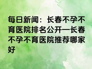 每日新闻：长春不孕不育医院排名公开—长春不孕不育医院推荐哪家好