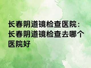 长春阴道镜检查医院：长春阴道镜检查去哪个医院好