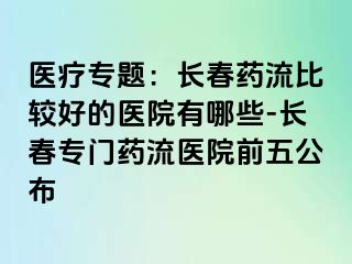 医疗专题：长春药流比较好的医院有哪些-长春专门药流医院前五公布