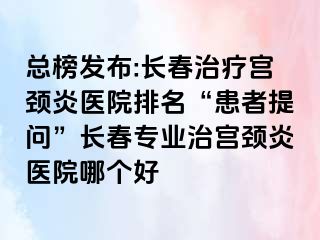 总榜发布:长春治疗宫颈炎医院排名“患者提问”长春专业治宫颈炎医院哪个好