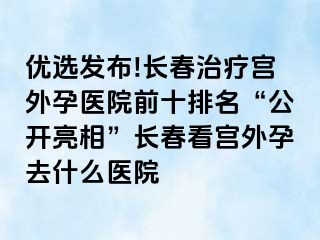 优选发布!长春治疗宫外孕医院前十排名“公开亮相”长春看宫外孕去什么医院