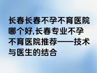 长春长春不孕不育医院哪个好,长春专业不孕不育医院推荐——技术与医生的结合