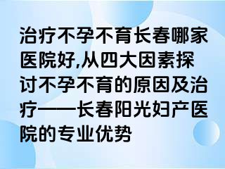 治疗不孕不育长春哪家医院好,从四大因素探讨不孕不育的原因及治疗——长春阳光妇产医院的专业优势