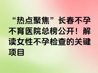 “热点聚焦”长春不孕不育医院总榜公开！解读女性不孕检查的关键项目