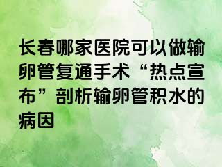 长春哪家医院可以做输卵管复通手术“热点宣布”剖析输卵管积水的病因