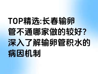 TOP精选:长春输卵管不通哪家做的较好?深入了解输卵管积水的病因机制