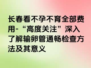 长春看不孕不育全部费用-“高度关注”深入了解输卵管通畅检查方法及其意义