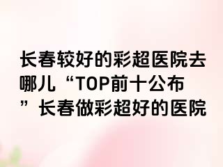 长春较好的彩超医院去哪儿“TOP前十公布”长春做彩超好的医院