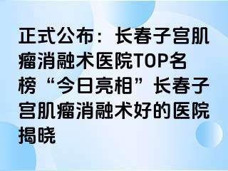 正式公布：长春子宫肌瘤消融术医院TOP名榜“今日亮相”长春子宫肌瘤消融术好的医院揭晓