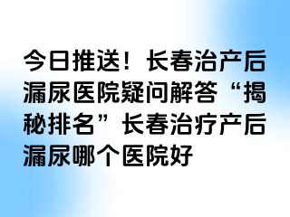 今日推送！长春治产后漏尿医院疑问解答“揭秘排名”长春治疗产后漏尿哪个医院好