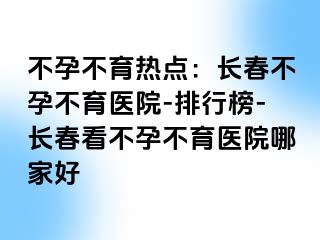 不孕不育热点：长春不孕不育医院-排行榜-长春看不孕不育医院哪家好