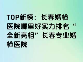 TOP新榜：长春婚检医院哪里好实力排名“全新亮相”长春专业婚检医院