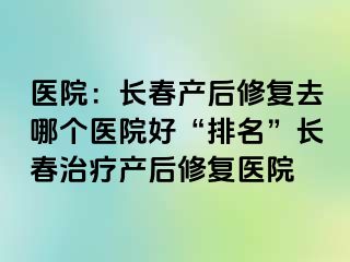 医院：长春产后修复去哪个医院好“排名”长春治疗产后修复医院