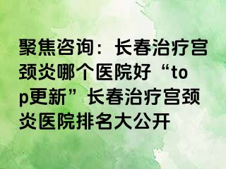 聚焦咨询：长春治疗宫颈炎哪个医院好“top更新”长春治疗宫颈炎医院排名大公开