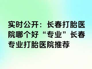 实时公开：长春打胎医院哪个好“专业”长春专业打胎医院推荐