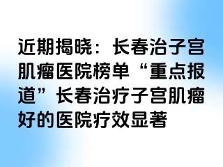 近期揭晓：长春治子宫肌瘤医院榜单“重点报道”长春治疗子宫肌瘤好的医院疗效显著