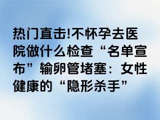 热门直击!不怀孕去医院做什么检查“名单宣布”输卵管堵塞：女性健康的“隐形杀手”